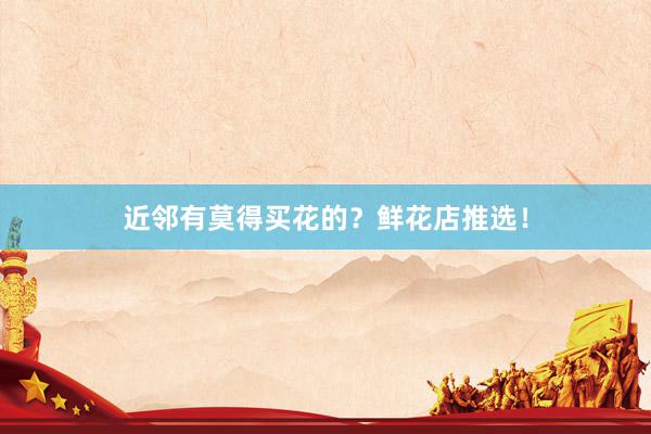近邻有莫得买花的？鲜花店推选！