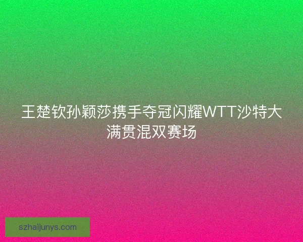 王楚钦孙颖莎携手夺冠闪耀WTT沙特大满贯混双赛场