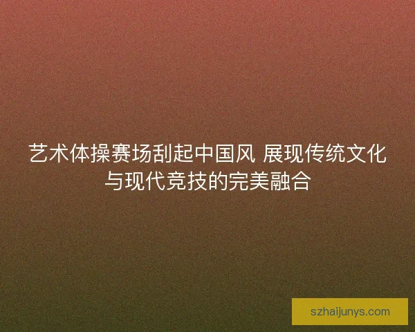 艺术体操赛场刮起中国风 展现传统文化与现代竞技的完美融合 艺术体操赛场刮起中国风 展现传统文化与现代竞技的完美融合