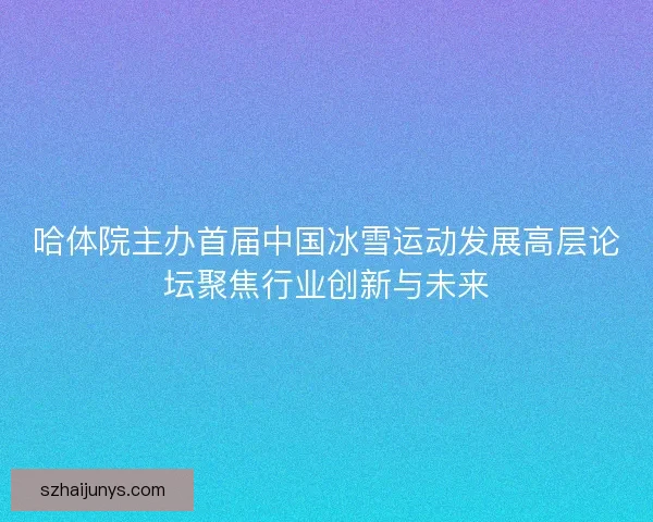 哈体院主办首届中国冰雪运动发展高层论坛聚焦行业创新与未来