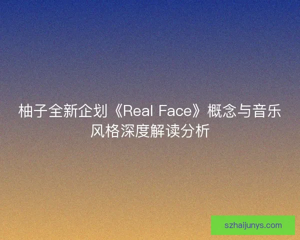 柚子全新企划《Real Face》概念与音乐风格深度解读分析