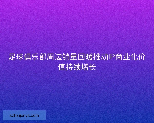 足球俱乐部周边销量回暖推动IP商业化价值持续增长