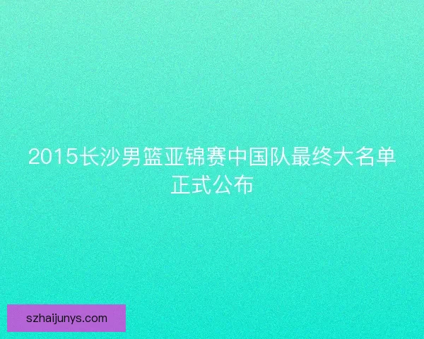 2015长沙男篮亚锦赛中国队最终大名单正式公布 2015长沙男篮亚锦赛中国队最终大名单正式公布