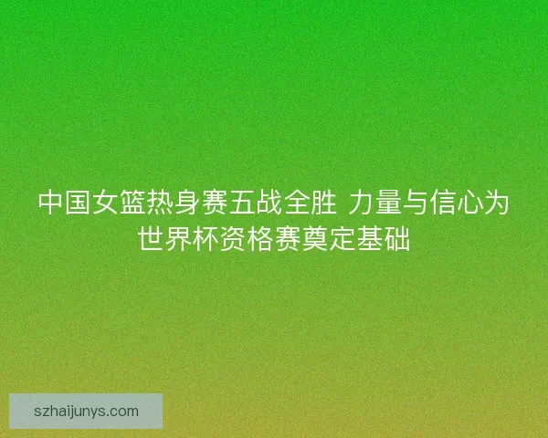 中国女篮热身赛五战全胜 力量与信心为世界杯资格赛奠定基础 中国女篮热身赛五战全胜 力量与信心为世界杯资格赛奠定基础