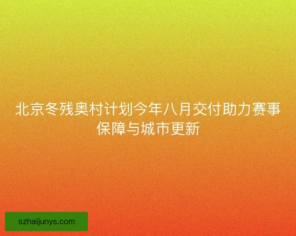北京冬残奥村计划今年八月交付助力赛事保障与城市更新