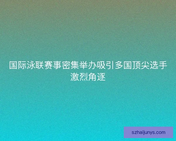 国际泳联赛事密集举办吸引多国顶尖选手激烈角逐
