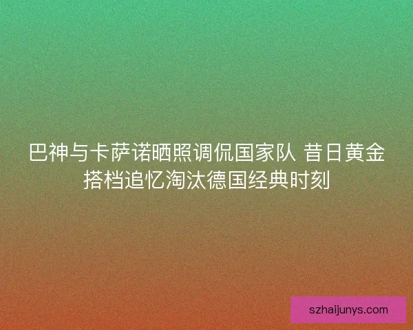 巴神与卡萨诺晒照调侃国家队 昔日黄金搭档追忆淘汰德国经典时刻