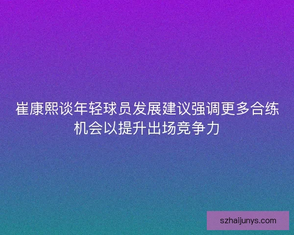 崔康熙谈年轻球员发展建议强调更多合练机会以提升出场竞争力