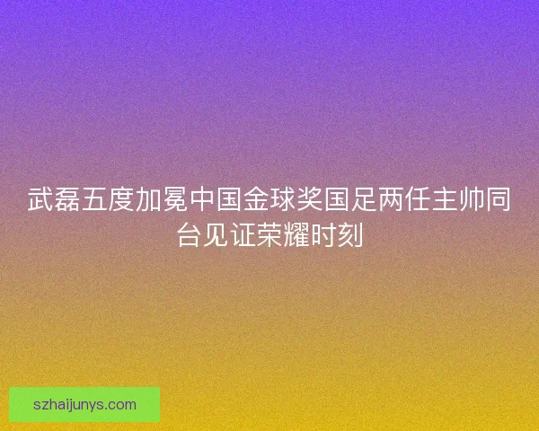 武磊五度加冕中国金球奖国足两任主帅同台见证荣耀时刻