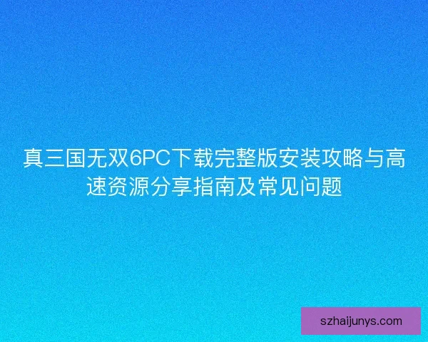 真三国无双6PC下载完整版安装攻略与高速资源分享指南及常见问题