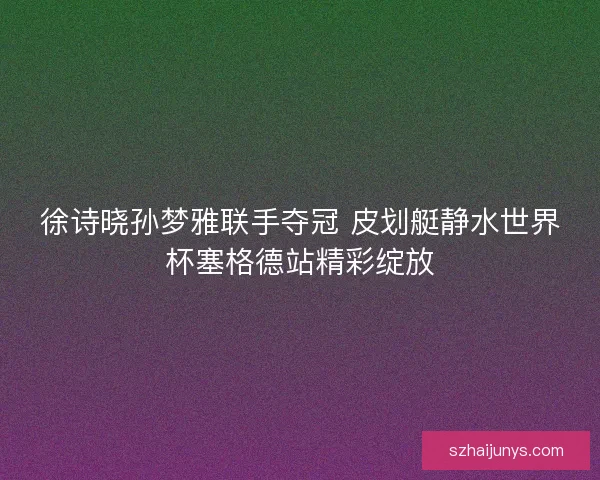 徐诗晓孙梦雅联手夺冠 皮划艇静水世界杯塞格德站精彩绽放 徐诗晓孙梦雅联手夺冠 皮划艇静水世界杯塞格德站精彩绽放