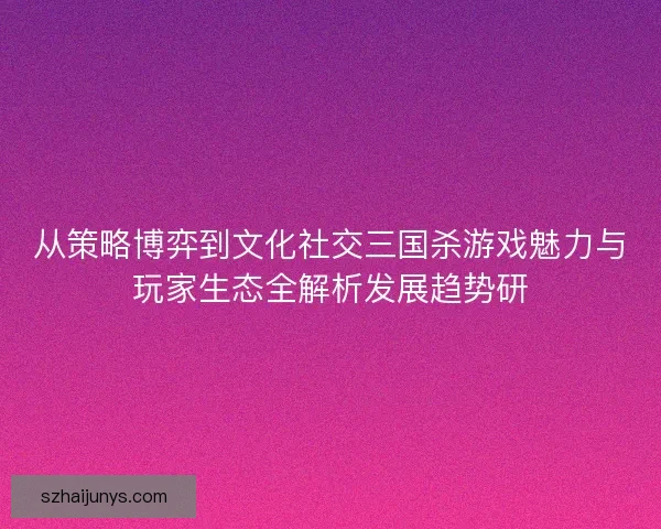 从策略博弈到文化社交三国杀游戏魅力与玩家生态全解析发展趋势研