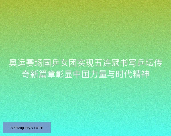 奥运赛场国乒女团实现五连冠书写乒坛传奇新篇章彰显中国力量与时代精神