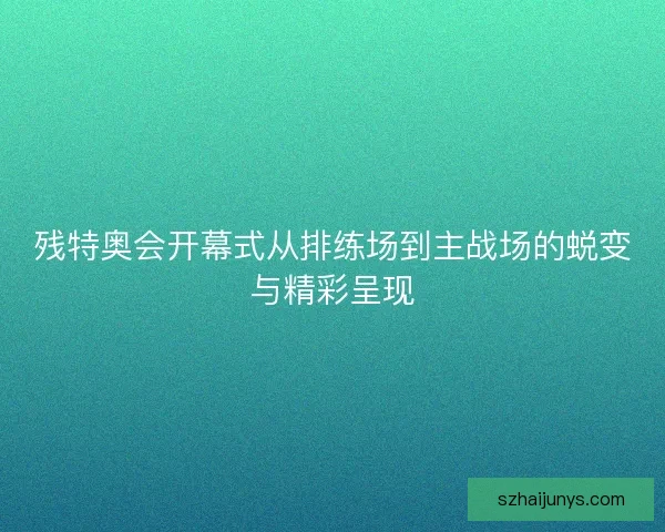 残特奥会开幕式从排练场到主战场的蜕变与精彩呈现
