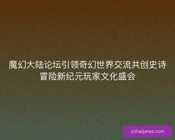 魔幻大陆论坛引领奇幻世界交流共创史诗冒险新纪元玩家文化盛会