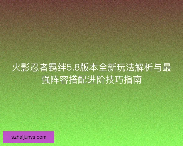 火影忍者羁绊5.8版本全新玩法解析与最强阵容搭配进阶技巧指南 火影忍者羁绊5.8版本全新玩法解析与最强阵容搭配进阶技巧指南