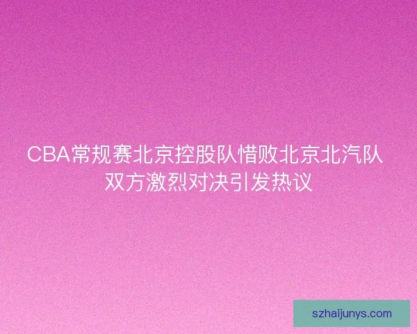 CBA常规赛北京控股队惜败北京北汽队 双方激烈对决引发热议