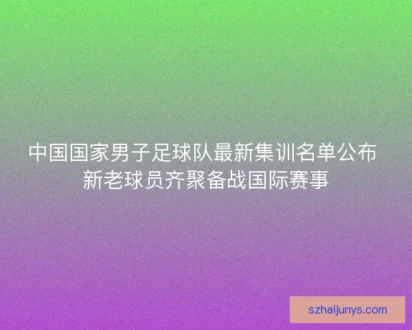 中国国家男子足球队最新集训名单公布 新老球员齐聚备战国际赛事 中国国家男子足球队最新集训名单公布 新老球员齐聚备战国际赛事